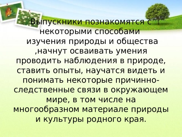 Выпускники познакомятся с некоторыми способами  изучения природы и общества ,начнут осваивать умения проводить наблюдения в природе, ставить опыты, научатся видеть и понимать некоторые причинно-следственные связи в окружающем мире, в том числе на многообразном материале природы и культуры родного края. 