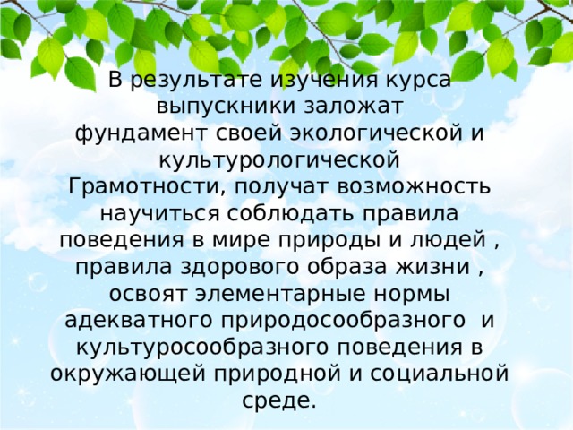 В результате изучения курса выпускники заложат фундамент своей экологической и культурологической Грамотности, получат возможность научиться соблюдать правила поведения в мире природы и людей , правила здорового образа жизни , освоят элементарные нормы адекватного природосообразного и культуросообразного поведения в окружающей природной и социальной среде. 