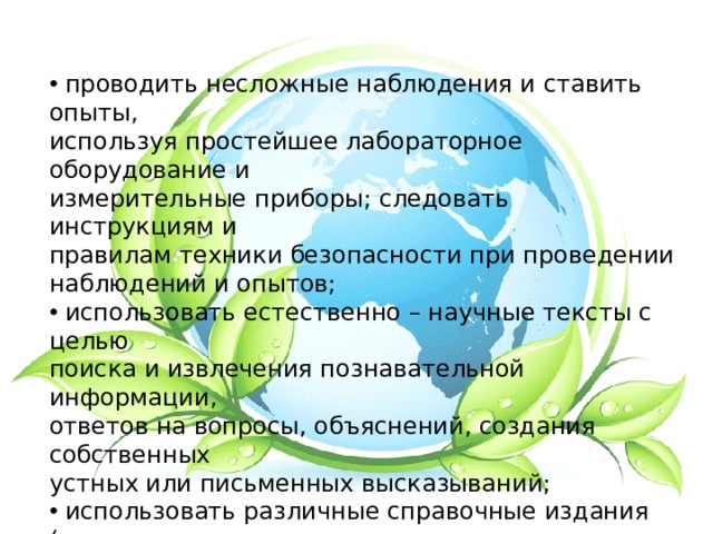  проводить несложные наблюдения и ставить опыты, используя простейшее лабораторное оборудование и измерительные приборы; следовать инструкциям и правилам техники безопасности при проведении наблюдений и опытов;  использовать естественно – научные тексты с целью поиска и извлечения познавательной информации, ответов на вопросы, объяснений, создания собственных устных или письменных высказываний;  использовать различные справочные издания (словарь по естествознанию, определитель растений и животных на основе иллюстраций, атлас карт) для поиска необходимой информации; 