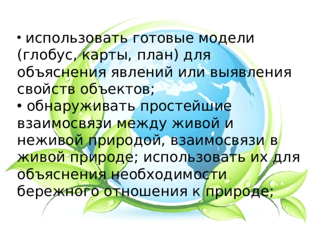  использовать готовые модели (глобус, карты, план) для объяснения явлений или выявления свойств объектов;  обнаруживать простейшие взаимосвязи между живой и неживой природой, взаимосвязи в живой природе; использовать их для объяснения необходимости бережного отношения к природе; 