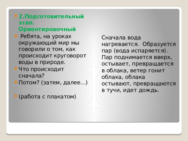 2.Подготовительный этап. Ориентировочный  Ребята, на уроках окружающий мир мы говорили о том, как происходит круговорот воды в природе. Что происходит сначала? Потом? (затем, далее…) (работа с плакатом) Сначала вода нагревается. Образуется пар (вода испаряется). Пар поднимается вверх, остывает, превращается в облака, ветер гонит облака, облака остывают, превращаются в тучи, идет дождь.   