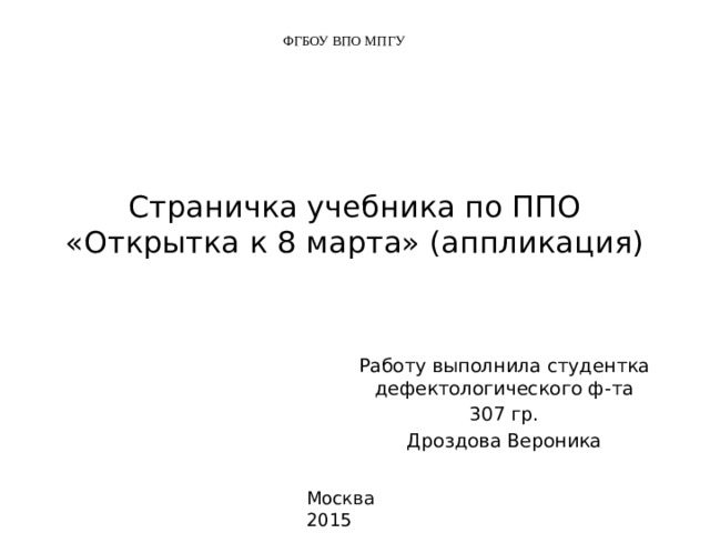 ФГБОУ ВПО МПГУ Страничка учебника по ППО  «Открытка к 8 марта» (аппликация) Работу выполнила студентка дефектологического ф-та 307 гр. Дроздова Вероника Москва 2015 