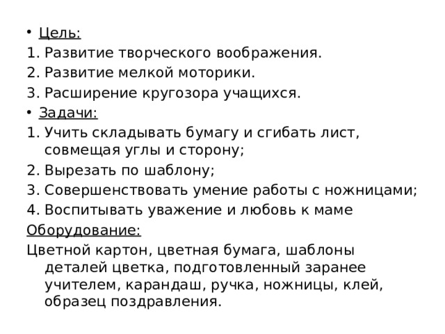 Цель: Развитие творческого воображения. Развитие мелкой моторики. Расширение кругозора учащихся. Задачи: Учить складывать бумагу и сгибать лист, совмещая углы и сторону; Вырезать по шаблону; Совершенствовать умение работы с ножницами; Воспитывать уважение и любовь к маме Оборудование: Цветной картон, цветная бумага, шаблоны деталей цветка, подготовленный заранее учителем, карандаш, ручка, ножницы, клей, образец поздравления. 