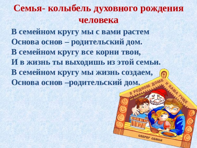 Семья- колыбель духовного рождения человека В семейном кругу мы с вами растем Основа основ – родительский дом. В семейном кругу все корни твои, И в жизнь ты выходишь из этой семьи. В семейном кругу мы жизнь создаем, Основа основ –родительский дом. 