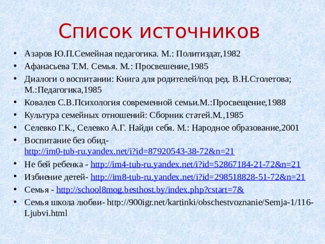 Список источников Азаров Ю.П.Семейная педагогика. М.: Политиздат,1982 Афанасьева Т.М. Семья. М.: Просвешение,1985 Диалоги о воспитании: Книга для родителей/под ред. В.Н.Столетова; М.:Педагогика,1985 Ковалев С.В.Психология современной семьи.М.:Просвещение,1988 Культура семейных отношений: Сборник статей.М.,1985 Селевко Г.К., Селевко А.Г. Найди себя. М.: Народное образование,2001 Воспитание без обид- http://im0-tub-ru.yandex.net/i?id=87920543-38-72&n=21 Не бей ребенка - http://im4-tub-ru.yandex.net/i?id=52867184-21-72&n=21 Избиение детей- http://im8-tub-ru.yandex.net/i?id=298518828-51-72&n=21 Семья - http://school8mog.besthost.by/index.php?cstart=7& Семья школа любви- http://900igr.net/kartinki/obschestvoznanie/Semja-1/116-Ljubvi.html 