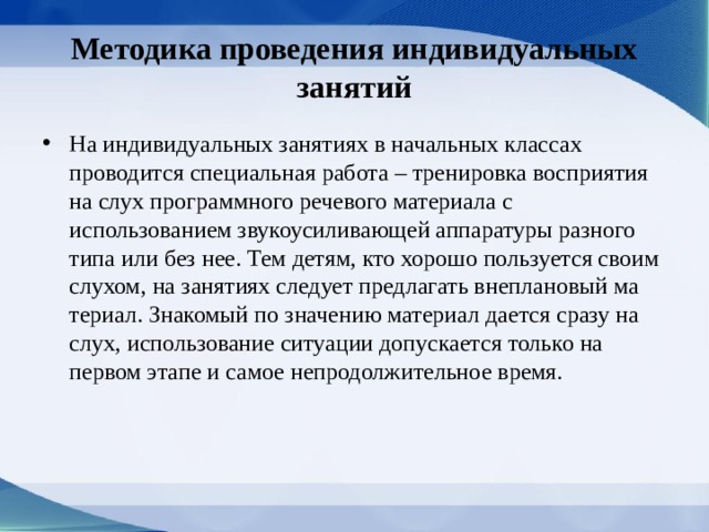 Методика проведения индивидуальных занятий На индивидуальных занятиях в начальных классах проводится специальная работа – тренировка восприятия на слух программ­ного речевого материала с использованием звуко­усиливающей аппаратуры разного типа или без нее. Тем детям, кто хорошо пользуется своим слухом, на занятиях следует предлагать внеплановый ма­териал. Знакомый по значению материал дается сразу на слух, использование ситуации допускает­ся только на первом этапе и самое непродолжи­тельное время. 