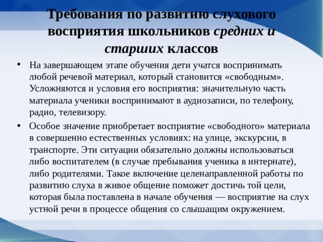 Требования по развитию слухового восприятия школьников средних и старших классов На завершающем этапе обучения дети учатся воспринимать любой речевой материал, который становится «свободным». Усложняются и усло­вия его восприятия: значительную часть матери­ала ученики воспринимают в аудиозаписи, по те­лефону, радио, телевизору. Особое значение приобретает восприятие «сво­бодного» материала в совершенно естественных условиях: на улице, экскурсии, в транспорте. Эти ситуации обязательно должны использоваться либо воспитателем (в случае пребывания ученика в ин­тернате), либо родителями. Такое включение целе­направленной работы по развитию слуха в живое общение поможет достичь той цели, которая была поставлена в начале обучения — восприятие на слух устной речи в процессе общения со слышащим ок­ружением. 