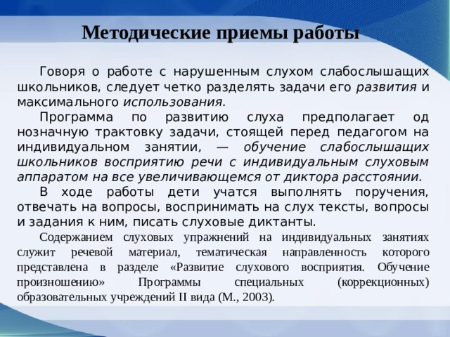 Методические приемы работы  Говоря о работе с нарушенным слухом слабослы­шащих школьников, следует четко разделять зада­чи его развития и максимального использования.  Программа по развитию слуха предполагает од­нозначную трактовку задачи, стоящей перед педа­гогом на индивидуальном занятии, — обучение слабослышащих школьников восприятию речи с индивидуальным слуховым аппаратом на все уве­личивающемся от диктора расстоянии.  В ходе работы дети учатся выполнять поручения, отвечать на вопросы, воспринимать на слух тексты, вопросы и задания к ним, писать слуховые диктанты.  Содержанием слуховых упражнений на индивидуальных занятиях служит речевой материал, тематическая направленность которого представлена в разделе «Развитие слухового восприятия. Обучение произношению» Программы специальных (коррекционных) образовательных учреждений II вида (М., 2003). 