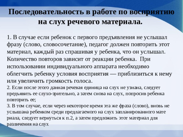 Последовательность в работе по восприятию на слух речевого материала. 1. В случае если ребенок с первого предъявления не услышал фразу (слово, словосочетание), педагог должен повторить этот материал, каждый раз спрашивая у ребенка, что он услышал. Количество повторов зависит от реакции ребенка. При использовании индивидуального аппарата необходимо облегчить ребенку условия восприятия — приблизиться к нему или увеличить громкость голоса. 2. Если после этого данная речевая единица на слух не узнана, следует предъявить ее слухо-зрительно, а затем снова на слух, попросив ребенка повторить ее; 3. В том случае, если через некоторое время эта же фраза (слово), вновь не услышана ребенком сре­ди предлагаемого на слух запланированного мате­риала, следует вернуться к п.2, а затем предложить этот материал для различения на слух 