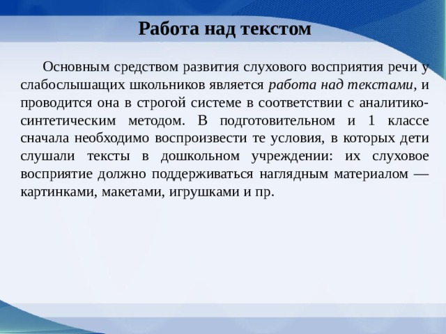 Работа над текстом   Основным средством развития слухового восприятия речи у слабослышащих школьников является работа над текстами, и проводится она в строгой системе в соответствии с аналитико-синтетическим методом. В подготовительном и 1 классе сначала необходимо воспроизвести те условия, в которых дети слушали тексты в дошкольном учреждении: их слуховое восприятие должно поддерживаться наглядным материалом — картинками, макетами, игрушками и пр. 