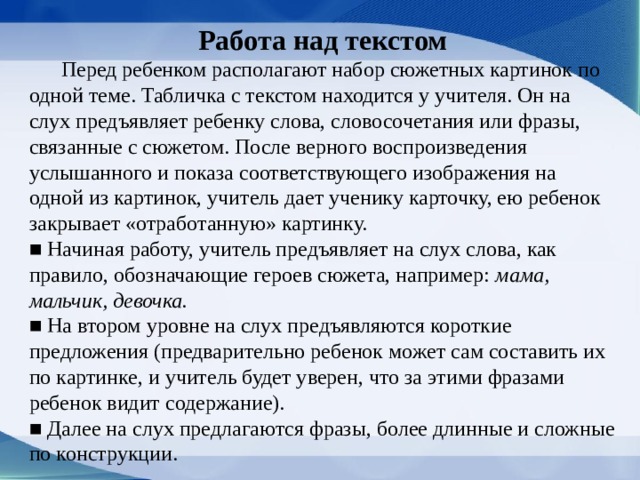 Работа над текстом  Перед ребенком располагают набор сюжетных картинок по одной теме. Табличка с текстом находится у учителя. Он на слух предъявляет ребенку слова, словосочетания или фразы, связанные с сюжетом. После верного воспроизведения услышанного и показа соответствующего изображения на одной из картинок, учитель дает ученику карточку, ею ребенок закрывает «отработанную» картинку. ■ Начиная работу, учитель предъявляет на слух слова, как правило, обозначающие героев сюжета, например: мама, мальчик, девочка. ■ На втором уровне на слух предъявляются короткие предложения (предварительно ребенок может сам составить их по картинке, и учитель будет уверен, что за этими фразами ребенок видит со­держание). ■ Далее на слух предлагаются фразы, более длин­ные и сложные по конструкции. 