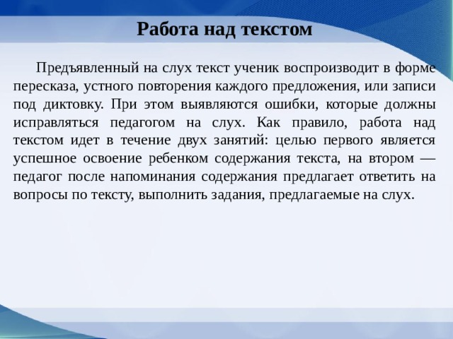 Работа над текстом   Предъявленный на слух текст ученик воспроиз­водит в форме пересказа, устного повторения каждого предложения, или записи под диктовку. При этом выявляются ошибки, которые должны исправляться педагогом на слух. Как правило, ра­бота над текстом идет в течение двух занятий: це­лью первого является успешное освоение ребен­ком содержания текста, на втором — педагог после напоминания содержания предлагает ответить на вопросы по тексту, выполнить задания, предлагае­мые на слух. 