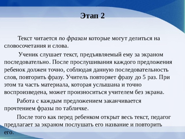 Этап 2  Текст читается по фразам которые могут делиться на словосочетания и сло­ва.  Ученик слушает текст, предъявляемый ему за экраном последовательно. После прослушивания каждого предло­жения ребенок должен точно, соблюдая данную последовательность слов, повторить фразу. Учитель повторяет фразу до 5 раз. При этом та часть материала, которая ус­лышана и точно воспроизведена, может произно­ситься учителем без экрана.  Работа с каждым предложением заканчивается прочтением фразы по табличке.  После того как перед ребенком открыт весь текст, педагог предлагает за экраном послушать его на­звание и повторить его. 