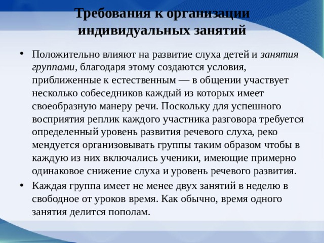 Требования к организации индивидуальных занятий Положительно влияют на развитие слуха детей и занятия группами, благодаря этому создаются условия, приближенные к естественным — в общении участвует несколько собеседников каждый из которых имеет своеобразную манеру речи. Поскольку для успешного восприятия реплик каждого участника разговора требуется опре­деленный уровень развития речевого слуха, реко­мендуется организовывать группы таким образом чтобы в каждую из них включались ученики, имею­щие примерно одинаковое снижение слуха и уровень речевого развития. Каждая группа имеет не менее двух занятий в неделю в свободное от уроков время. Как обыч­но, время одного занятия делится пополам. 