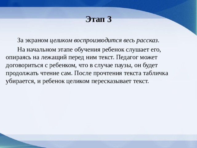 Этап 3  За экраном целиком воспроизводится весь рассказ.  На начальном этапе обучения ребе­нок слушает его, опираясь на лежащий перед ним текст. Педагог может договориться с ребенком, что в случае паузы, он будет продолжать чтение сам. После прочтения текста табличка убирается, и ре­бенок целиком пересказывает текст. 