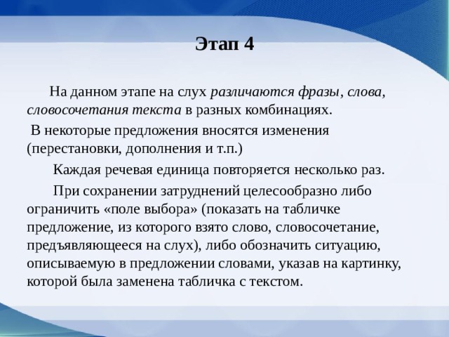 Этап 4  На данном этапе на слух различаются фразы, слова, словосочетания текста в разных комбина­циях.  В некоторые предложения вносятся измене­ния (перестановки, дополнения и т.п.)  Каждая речевая единица повторяется несколько раз.  При сохранении затруднений целесообразно либо ограничить «поле выбора» (показать на таб­личке предложение, из которого взято слово, сло­восочетание, предъявляющееся на слух), либо обо­значить ситуацию, описываемую в предложении словами, указав на картинку, которой была заме­нена табличка с текстом. 