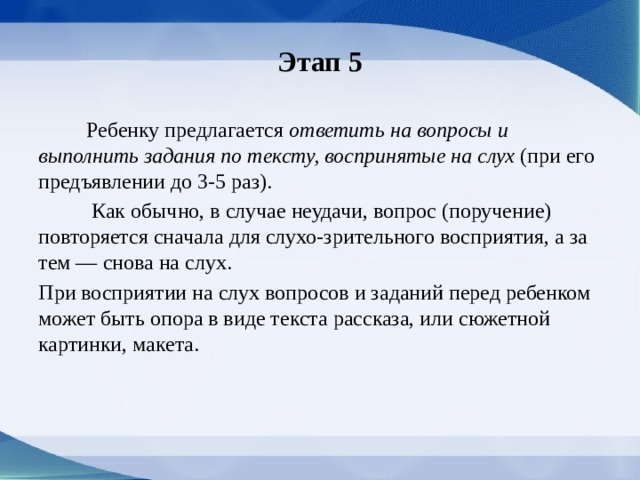 Этап 5  Ребенку предлагается ответить на вопросы и выполнить задания по тексту, воспринятые на слух (при его предъявлении до 3-5 раз).  Как обычно, в случае неудачи, вопрос (поручение) повторяется сначала для слухо-зрительного восприятия, а за­тем — снова на слух. При восприятии на слух воп­росов и заданий перед ребенком может быть опо­ра в виде текста рассказа, или сюжетной картинки, макета. 