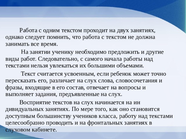  Работа с одним текстом проходит на двух занятиях, однако следует помнить, что работа с текстом не должна занимать все время.  На занятии ученику необхо­димо предложить и другие виды работ. Следова­тельно, с самого начала работы над текстами нельзя увлекаться их большими объемами.  Текст считается усвоенным, если ребенок может точно пересказать его, различает на слух слова, сло­восочетания и фразы, входящие в его состав, отве­чает на вопросы и выполняет задания, предъявлен­ные на слух.  Восприятие текстов на слух начинается на ин­дивидуальных занятиях. По мере того, как оно становится доступным большинству учеников класса, работу над текстами целесообразно про­водить и на фронтальных занятиях в слуховом кабинете. 