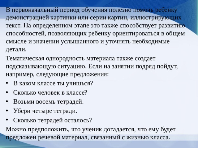 В первоначальный период обуче­ния полезно помочь ребенку демонстрацией кар­тинки или серии картин, иллюстрирующих текст. На определенном этапе это также способствует развитию способностей, позволяющих ребенку ори­ентироваться в общем смысле и значении услышан­ного и уточнять необходимые детали. Тематическая однородность материала также создает подсказывающую ситуацию. Если на занятии подряд пойдут, например, следующие пред­ложения: В каком классе ты учишься? Сколько человек в классе? Возьми восемь тетрадей. Убери четыре тетради. Сколько тетрадей осталось? Можно предположить, что ученик догадается, что ему будет предложен речевой материал, связанный с жизнью класса. 