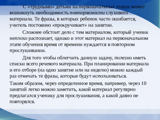  С «трудными» детьми на первоначальных эта­пах может возникнуть необходимость повторяе­мости слухового материала. Те фразы, в которых ребенок часто ошибается, учитель постоянно «прокручивает» на занятии.  Сложнее обстоит дело с тем материалом, который ученик неплохо рас­познает, однако и этот материал на первоначаль­ном этапе обучения время от времени нуждается в повторном прослушивании.  Для того чтобы об­легчить данную задачу, полезно иметь списки все­го речевого материала. При планировании мате­риала и его отборе (на одно занятие или на неделю) можно каждый раз отмечать те фразы, которые будут использоваться. Таким образом, через определенное время, например, через 10 за­нятий легко можно заметить, какой материал ре­гулярно предлагался ученику для прослушивания, а какой давно не повторялся. 