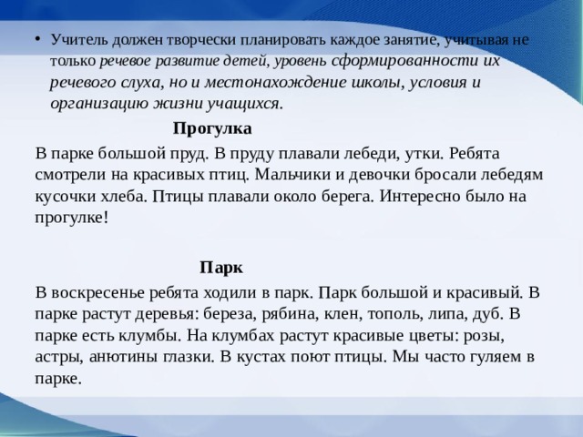 Учитель должен творчески планировать каждое занятие, учитывая не только речевое развитие де­тей, уровень сформированности их речевого слуха, но и местонахождение школы, условия и организа­цию жизни учащихся.  Прогулка В парке большой пруд. В пруду плавали лебеди, утки. Ребята смотрели на красивых птиц. Мальчи­ки и девочки бросали лебедям кусочки хлеба. Пти­цы плавали около берега. Интересно было на про­гулке!    Парк В воскресенье ребята ходили в парк. Парк большой и красивый. В парке растут деревья: береза, ряби­на, клен, тополь, липа, дуб. В парке есть клумбы. На клумбах растут красивые цветы: розы, астры, аню­тины глазки. В кустах поют птицы. Мы часто гуляем в парке. 