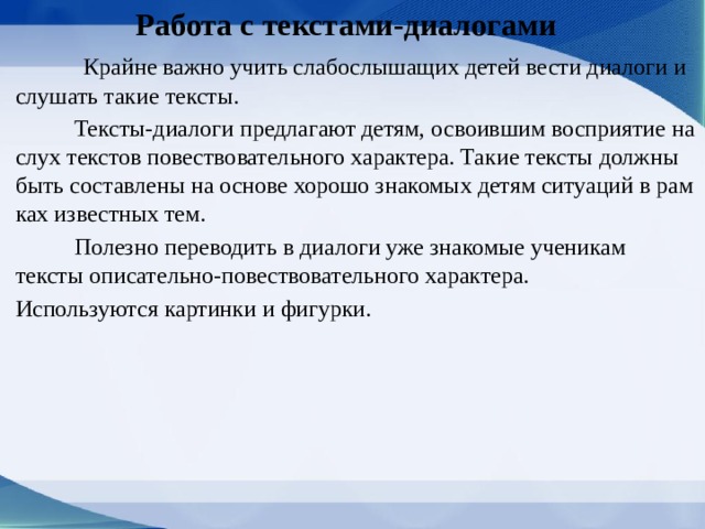  Работа с текстами-диалогами  Крайне важно учить слабослышащих детей вести диалоги и слушать такие тексты.  Тексты-диалоги предлагают детям, освоившим восприятие на слух текстов повествовательного характера. Такие тексты должны быть составлены на основе хорошо знакомых детям ситуаций в рам­ках известных тем.  Полезно переводить в диалоги уже знакомые ученикам тексты описательно-повествовательного характера. Используются картинки и фигурки. 