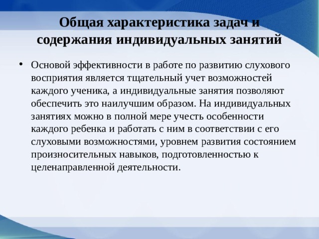 Общая характеристика задач и содержания индивидуальных занятий Основой эффективности в работе по развитию слухового восприятия является тщательный учет возможностей каждого ученика, а индивидуальные занятия позволяют обеспечить это наилучшим образом. На индивидуальных занятиях можно в полной мере учесть особенности каждого ребенка и работать с ним в соответствии с его слуховыми возможностями, уровнем развития состоянием произносительных навыков, подготовленностью к целенаправленной деятельности. 