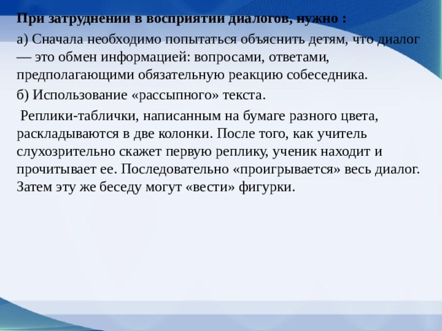 При затруднении в восприятии диалогов, нужно : a) Сначала необходимо попытаться объяснить детям, что диалог — это обмен информацией: вопросами, ответами, предполагающими обязательную реак­цию собеседника. б) Использование «рассыпного» текста.  Репли­ки-таблички, написанным на бумаге разного цве­та, раскладываются в две колонки. После того, как учитель слухозрительно скажет первую реплику, ученик находит и прочитывает ее. После­довательно «проигрывается» весь диалог. Затем эту же беседу могут «вести» фигурки. 