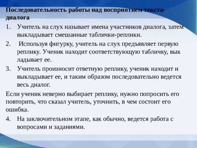 Последовательность работы над восприятием текста-диалога Учитель на слух называет имена участников диалога, затем выкладывает смешанные таблички-реплики.  Используя фигур­ку, учитель на слух предъявляет первую реплику. Ученик находит соответствующую табличку, вык­ладывает ее. Учитель произносит ответную репли­ку, ученик находит и выкладывает ее, и таким об­разом последовательно ведется весь диалог. Если ученик неверно выбирает реплику, нужно попро­сить его повторить, что сказал учитель, уточнить, в чем состоит его ошибка. На заклю­чительном этапе, как обычно, ведется работа с вопросами и заданиями.  