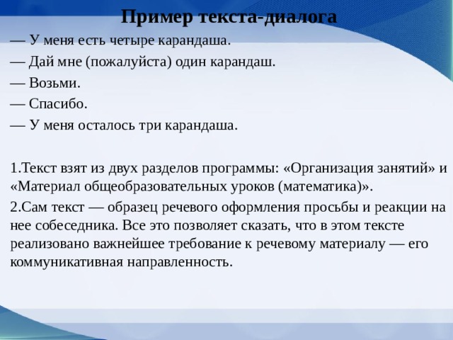 Пример текста-диалога — У меня есть четыре карандаша. — Дай мне (пожалуйста) один карандаш. — Возьми. — Спасибо. — У меня осталось три карандаша. 1.Текст взят из двух разделов програм­мы: «Организация занятий» и «Материал обще­образовательных уроков (математика)». 2.Сам текст — образец речевого оформления просьбы и реакции на нее собеседни­ка. Все это позволяет сказать, что в этом тексте реализовано важнейшее требование к речевому материалу — его коммуникативная направлен­ность. 