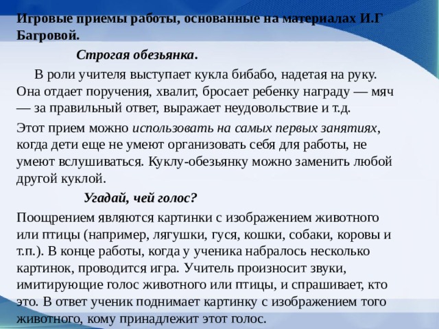 Игровые приемы работы, основан­ные на материалах И.Г Багровой.  Строгая обезьянка .   В роли учителя выступает кукла бибабо, надетая на руку. Она отдает поручения, хвалит, бросает ребенку награду — мяч — за правильный ответ, выражает неудовольствие и т.д. Этот прием можно использовать на самых пер­вых занятиях , когда дети еще не умеют организо­вать себя для работы, не умеют вслушиваться. Кук­лу-обезьянку можно заменить любой другой куклой.  Угадай, чей голос? Поощрением являются картинки с изображением животного или птицы (например, лягуш­ки, гуся, кошки, собаки, коровы и т.п.). В конце работы, когда у ученика набралось несколько картинок, прово­дится игра. Учитель произносит звуки, имитирующие го­лос животного или птицы, и спрашивает, кто это. В ответ ученик поднимает картинку с изображением того живот­ного, кому принадлежит этот голос.  