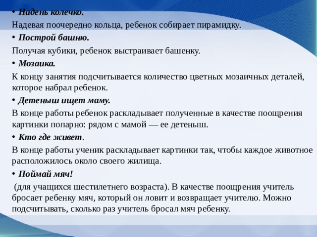 Надень колечко. Надевая поочередно кольца, ребенок собирает пирамидку. Построй башню. Получая кубики, ребенок выстраи­вает башенку. Мозаика. К концу занятия подсчитывается количество цветных мозаичных деталей, которое набрал ребенок. Детеныш ищет маму. В конце работы ребенок рас­кладывает полученные в качестве поощрения картинки попарно: рядом с мамой — ее детеныш. Кто где живет . В конце работы ученик раскладыва­ет картинки так, чтобы каждое животное расположилось около своего жилища. Поймай мяч!  (для учащихся шестилетнего возраста). В качестве поощрения учитель бросает ребенку мяч, ко­торый он ловит и возвращает учителю. Можно подсчи­тывать, сколько раз учитель бросал мяч ребенку. 