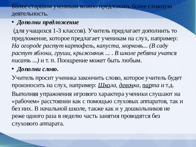 Более старшим ученикам можно предложить более сложную деятельность. Дополни предложение  (для учащихся 1-3 классов). Учитель предлагает дополнить то предложение, которое предлагает ученикам на слух, например: На огороде растут картофель, капуста, морковь... (В саду растут яблоки, груши, крыжовник ... . В школе ребята учатся писать ...) и т. п. Поощрение может быть любым. Дополни слово. Учитель просит ученика закончить слово, которое учитель будет произносить на слух, например: Шко ла, девоч ка, пар та и т.д. Выполняя упражнения игрового характера уче­ники слушают на «рабочем» расстоянии как с помощью слуховых аппаратов, так и без них. В начальной школе, также как и у дошкольников не реже одного раза в неделю часть занятия проводятся без слухового аппарата. 