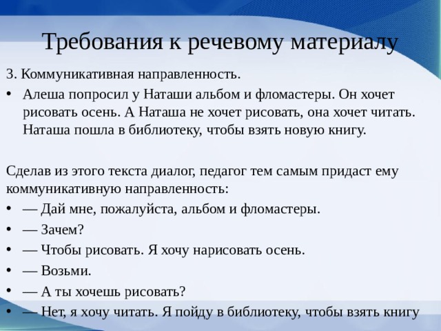 Требования к речевому материалу 3. Коммуникативная направлен­ность. Алеша попросил у Наташи альбом и фломастеры. Он хочет рисовать осень. А Наташа не хочет рисо­вать, она хочет читать. Наташа пошла в библиотеку, чтобы взять новую книгу. Сделав из этого текста диалог, педагог тем самым придаст ему коммуникативную направленность: — Дай мне, пожалуйста, альбом и фломастеры. — Зачем? — Чтобы рисовать. Я хочу нарисовать осень. — Возьми. — А ты хочешь рисовать? — Нет, я хочу читать. Я пойду в библиотеку, чтобы взять книгу 