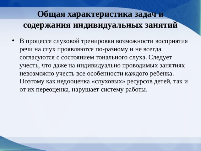 Общая характе­ристика задач и содержания индивидуальных занятий В процессе слуховой тренировки возможности восприятия речи на слух проявляются по-разному и не всегда согласуются с состоянием тонального слуха. Следует учесть, что даже на индивидуально проводимых занятиях невозмож­но учесть все особенности каждого ребенка. Поэтому как недо­оценка «слуховых» ресурсов детей, так и от их переоценка, нарушает систему работы. 