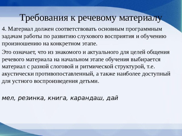 Требования к речевому материалу 4. Материал должен соответствовать основным программным задачам работы по развитию слухо­вого восприятия и обучению произношению на кон­кретном этапе. Это означает, что из знакомого и актуального для целей общения речевого матери­ала на начальном этапе обучения выбирается материал с разной слоговой и ритмической структу­рой, т.е. акустически противопоставленный, а также наиболее доступный для устного воспроизведения детьми. мел, резинка, книга, ка­рандаш, дай 