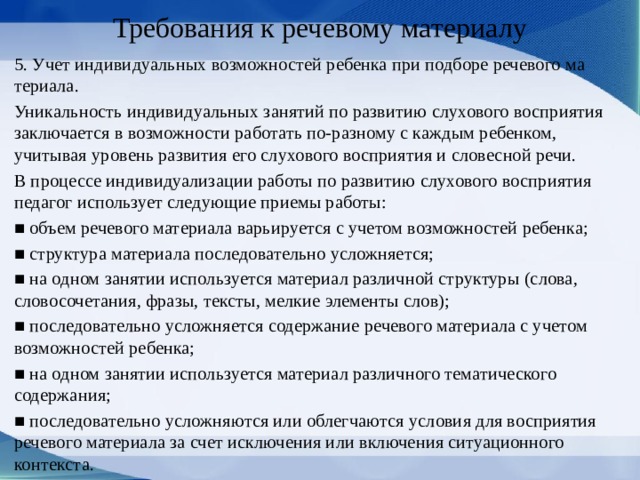 Требования к речевому материалу 5. Учет индивидуальных возможностей ребенка при подборе речевого ма­териала. Уникальность индивидуальных занятий по развитию слухового восприятия заключается в возможности работать по-разному с каждым ребен­ком, учитывая уровень развития его слухового восприятия и словесной речи. В процессе индивидуализации работы по разви­тию слухового восприятия педагог использует следующие приемы работы: ■ объем речевого материала варьируется с уче­том возможностей ребенка; ■ структура материала последовательно услож­няется; ■ на одном занятии используется материал раз­личной структуры (слова, словосочетания, фразы, тексты, мелкие элементы слов); ■ последовательно усложняется содержание речевого материала с учетом возможностей ребенка; ■ на одном занятии используется материал раз­личного тематического содержания; ■ последовательно усложняются или облегча­ются условия для восприятия речевого мате­риала за счет исключения или включения си­туационного контекста. 