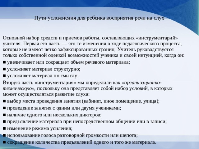 Пути усложнения для ребенка восприятия речи на слух   Основной набор средств и приемов работы, составляющих «инстру­ментарий» учителя. Первая его часть — это те из­менения в ходе педагогического процесса, которые не имеют четко зафиксированных границ. Учитель руководствуется только собственной оценкой воз­можностей ученика и своей интуицией, когда он: ■ увеличивает или сокращает объем речевого материала; ■ усложняет материал структурно; ■ усложняет материал по смыслу. Вторую часть «инструментария» мы определи­ли как «организационно-техническую», поскольку она представляет собой набор условий, в которых может осуществляться развитие слуха: ■ выбор места проведения занятия (кабинет, иное помещение, улица); ■ проведение занятия с одним или двумя уче­никами; ■ наличие одного или нескольких дикторов; ■ предъявление материала при непосредствен­ном общении или в записи; ■ изменение режима усиления; ■ использование голоса разговорной громкос­ти или шепота; ■ сокращение количества предъявлений одно­го и того же материала. 