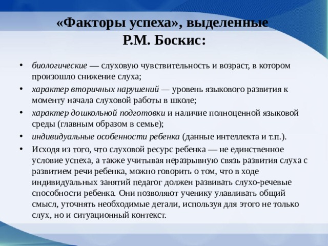 «Факторы успеха», выделенные  Р.М. Боскис: биологические — слуховую чувствительность и возраст, в котором произошло снижение слуха; характер вторичных нарушений — уровень языкового развития к моменту начала слуховой работы в школе; характер дошкольной подготовки и наличие полноценной языковой среды (главным образом в семье); индивидуальные особенности ребенка (данные интеллекта и т.п.). Исходя из того, что слуховой ресурс ребенка — не единственное условие успеха, а также учитывая неразрывную связь развития слуха с развитием речи ребенка, можно говорить о том, что в ходе индивидуальных занятий педагог должен развивать слухо-речевые способности ребенка. Они позволя­ют ученику улавливать общий смысл, уточнять необходимые детали, используя для этого не только слух, но и ситуационный контекст. 