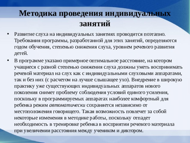 Методика проведения индивидуальных занятий Развитие слуха на индивидуальных занятиях про­водится поэтапно. Требования программы, разра­ботанной для этих занятий, определяются годом обучения, степенью снижения слуха, уровнем ре­чевого развития детей. В программе указано примерное оптимальное расстояние, на котором учащиеся с разной степе­нью снижения слуха должны уметь воспринимать речевой материал на слух как с индивидуальными слуховыми аппаратами, так и без них (с расчетом на лучше слышащее ухо). Внедрение в широкую практику уже существующих индивидуальных аппаратов нового поколения снимет проблему соблю­дения условий единого усиления, поскольку в про­граммируемых аппаратах наиболее комфортный для ребенка режим автоматически сохраняется независимо от местоположения говорящего. Такая возможность повлечет за собой некоторые изме­нения в методике работы, поскольку отпадет необходимость в тренировке ребенка в восприятии речевого материала при увеличении расстояния между учеником и диктором. 