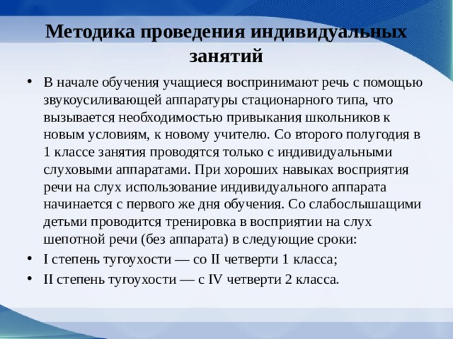 Методика проведения индивидуальных занятий В начале обучения учащиеся воспринимают речь с помощью звукоусиливаю­щей аппаратуры стационарного типа, что вызывается необходимостью привыкания школь­ников к новым условиям, к новому учителю. Со второго полугодия в 1 классе занятия проводятся только с индивидуальными слуховыми аппаратами. При хороших навыках восприятия речи на слух использование индивидуального аппарата начинается с первого же дня обучения. Со слабослышащими детьми проводится тренировка в восприятии на слух шепотной речи (без аппарата) в следующие сроки: I степень тугоухости — со II четверти 1 класса; II степень тугоухости — с IV четверти 2 класса. 