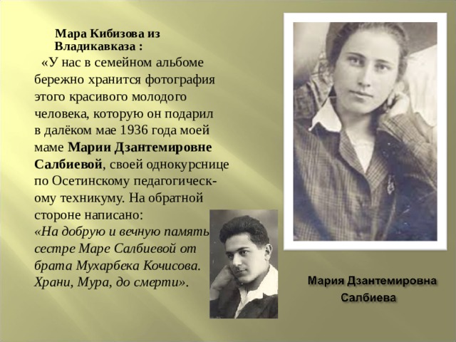  Мара Кибизова из Владикавказа :   «У нас в семейном альбоме бережно хранится фотография этого красивого молодого человека, которую он подарил в далёком мае 1936 года моей маме  Марии Дзантемировне Салбиевой , своей однокурснице по Осетинскому педагогическ- ому техникуму. На обратной стороне написано:  «На добрую и вечную память сестре Маре Салбиевой от брата Мухарбека Кочисова. Храни, Мура, до смерти» . 