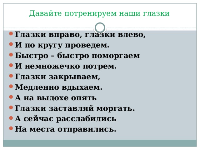 Давайте потренируем наши глазки Глазки вправо, глазки влево, И по кругу проведем. Быстро – быстро поморгаем И немножечко потрем. Глазки закрываем, Медленно вдыхаем. А на выдохе опять Глазки заставляй моргать. А сейчас расслабились На места отправились. 