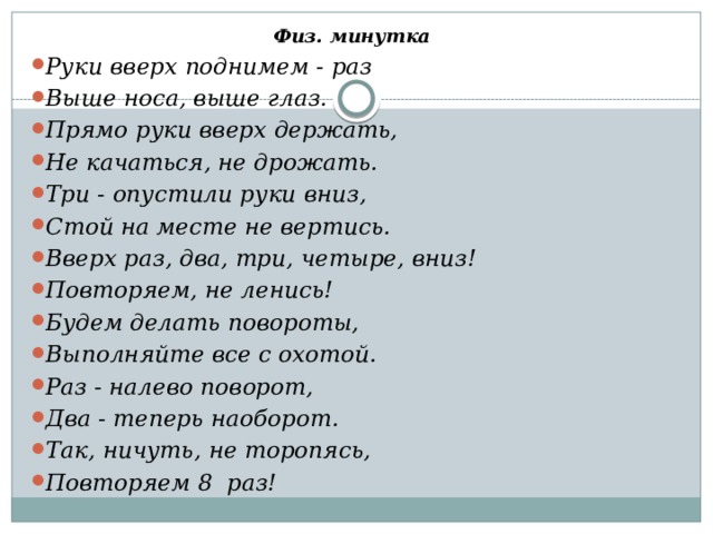 Физ. минутка Руки вверх поднимем - раз Выше носа, выше глаз. Прямо руки вверх держать, Не качаться, не дрожать. Три - опустили руки вниз, Стой на месте не вертись. Вверх раз, два, три, четыре, вниз! Повторяем, не ленись! Будем делать повороты, Выполняйте все с охотой. Раз - налево поворот, Два - теперь наоборот. Так, ничуть, не торопясь, Повторяем 8 раз! 