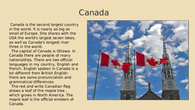 Canada  Canada is the second largest country in the world. It is nearly as big as small of Europe. She shares with the USA the world's largest seven lakes, as well as Canada's longest river three in the world.  The capital of Canada is Ottawa. In Canada there are people of many nationalities. There are two official languages in my country, English and French. English spoken in Canada is a bit different from British English: there are some pronunciation and grammatical differences.  The red and write Canadian flag shows a leaf of the maple tree , which grows in North America. The maple leaf is the official emblem of Canada. 