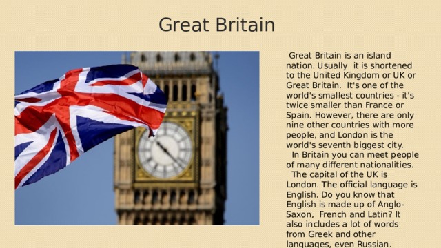 Great Britain  Great Britain is an island nation. Usually it is shortened to the United Kingdom or UK or Great Britain. It's one of the world's smallest countries - it's twice smaller than France or Spain. However, there are only nine other countries with more people, and London is the world's seventh biggest city.  In Britain you can meet people of many different nationalities.  The capital of the UK is London. The official language is English. Do you know that English is made up of Anglo-Saxon, French and Latin? It also includes a lot of words from Greek and other languages, even Russian. 