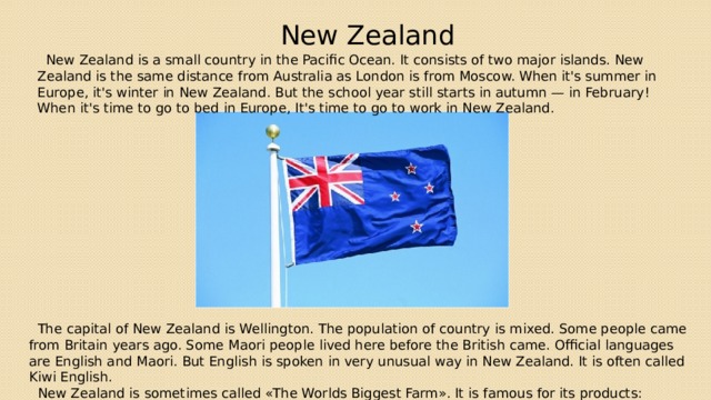 New Zealand  New Zealand is a small country in the Pacific Ocean. It consists of two major islands. New Zealand is the same distance from Australia as London is from Moscow. When it's summer in Europe, it's winter in New Zealand. But the school year still starts in autumn — in February! When it's time to go to bed in Europe, It's time to go to work in New Zealand.  The capital of New Zealand is Wellington. The population of country is mixed. Some people came from Britain years ago. Some Maori people lived here before the British came. Official languages are English and Maori. But English is spoken in very unusual way in New Zealand. It is often called Kiwi English.  New Zealand is sometimes called «The Worlds Biggest Farm». It is famous for its products: butter, cheese, meat. 