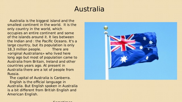 Australia  Australia is the biggest island and the smallest continent in the world. It is the only country in the world, which occupies an entire continent and some of the islands around it. It lies between the Indian and : the Pacific Oceans. It's a large country, but its population is only 18,3 million people. There are «original Australians» who lived here long ago but most of population came to Australia from Britain, Ireland and other countries years ago. At present in Australia there are a lot of people from Russia.  The capital of Australia is Canberra.  English is the official language in Australia. But English spoken in Australia is a bit different from British English and American English. Sometimes Australia is called «Oz» or «the Lucky Country»  