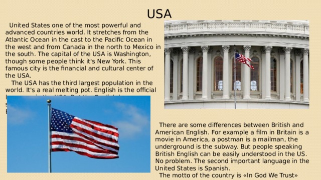 USA  United States one of the most powerful and advanced countries world. It stretches from the Atlantic Ocean in the cast to the Pacific Ocean in the west and from Canada in the north to Mexico in the south. The capital of the USA is Washington, though some people think it's New York. This famous city is the financial and cultural center of the USA.  The USA has the third largest population in the world. It's a real melting pot. English is the official language in the USA. But the English language spoken in my country is known as American English.  There are some differences between British and American English. For example a film in Britain is a movie in America, a postman is a mailman, the underground is the subway. But people speaking British English can be easily understood in the US. No problem. The second important language in the United States is Spanish.  The motto of the country is «In God We Trust» 