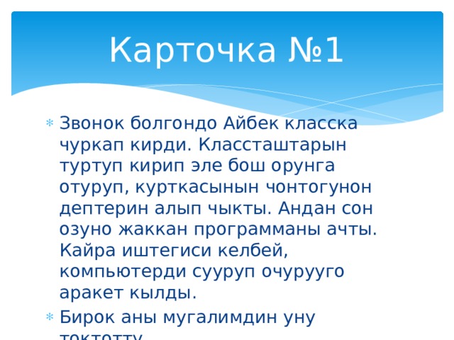 Карточка №1 Звонок болгондо Айбек класска чуркап кирди. Классташтарын туртуп кирип эле бош орунга отуруп, курткасынын чонтогунон дептерин алып чыкты. Андан сон озуно жаккан программаны ачты. Кайра иштегиси келбей, компьютерди сууруп очурууго аракет кылды. Бирок аны мугалимдин уну токтотту. Эми тапкылачы Айбек канча ката кетирди? 